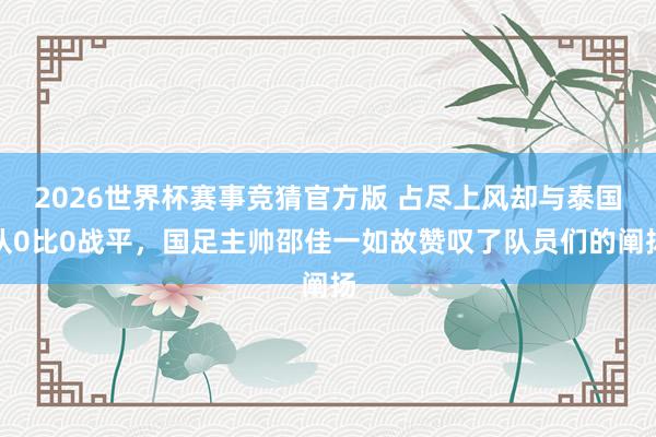 2026世界杯赛事竞猜官方版 占尽上风却与泰国队0比0战平,国足主帅邵佳一如故赞叹了队员们的阐扬