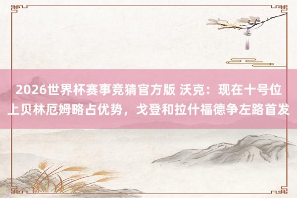 2026世界杯赛事竞猜官方版 沃克：现在十号位上贝林厄姆略占优势，戈登和拉什福德争左路首发