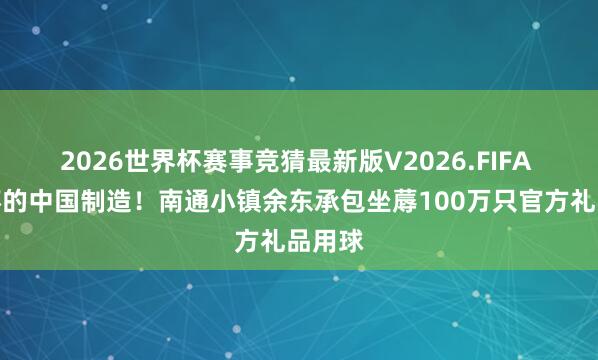 2026世界杯赛事竞猜最新版V2026.FIFA 宇宙杯的中国制造！南通小镇余东承包坐蓐100万只官方礼品用球