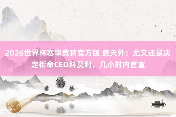 2026世界杯赛事竞猜官方版 意天外：尤文还是决定衔命CEO科莫利，几小时内官宣