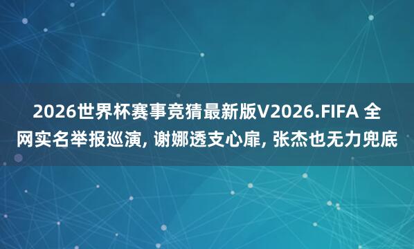 2026世界杯赛事竞猜最新版V2026.FIFA 全网实名举报巡演， 谢娜透支心扉， 张杰也无力兜底