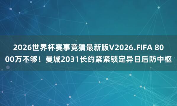 2026世界杯赛事竞猜最新版V2026.FIFA 8000万不够！曼城2031长约紧紧锁定异日后防中枢
