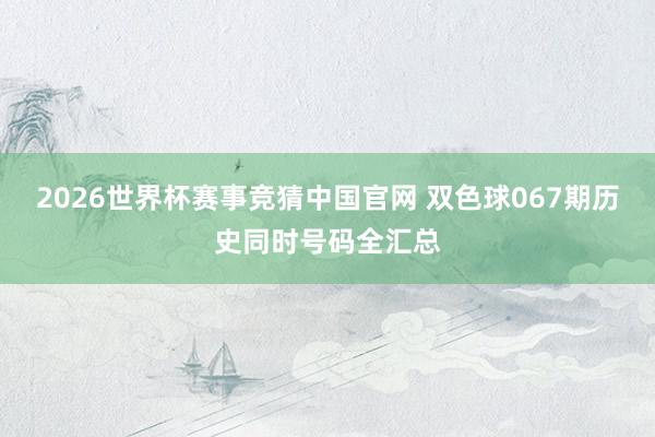 2026世界杯赛事竞猜中国官网 双色球067期历史同时号码全汇总