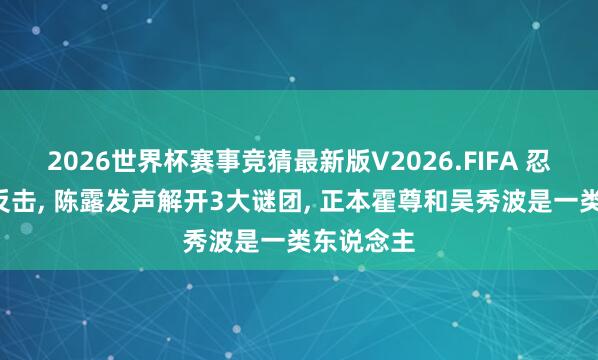 2026世界杯赛事竞猜最新版V2026.FIFA 忍受4年终反击， 陈露发声解开3大谜团， 正本霍尊和吴秀波是一类东说念主