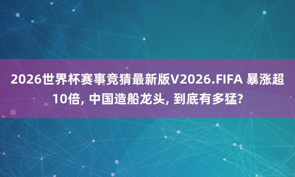 2026世界杯赛事竞猜最新版V2026.FIFA 暴涨超10倍， 中国造船龙头， 到底有多猛?