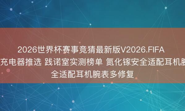 2026世界杯赛事竞猜最新版V2026.FIFA 2026年5v充电器推选 践诺室实测榜单 氮化镓安全适配耳机腕表多修复