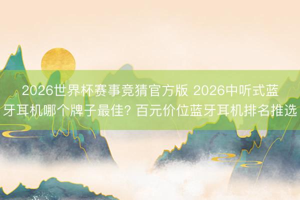 2026世界杯赛事竞猜官方版 2026中听式蓝牙耳机哪个牌子最佳? 百元价位蓝牙耳机排名推选
