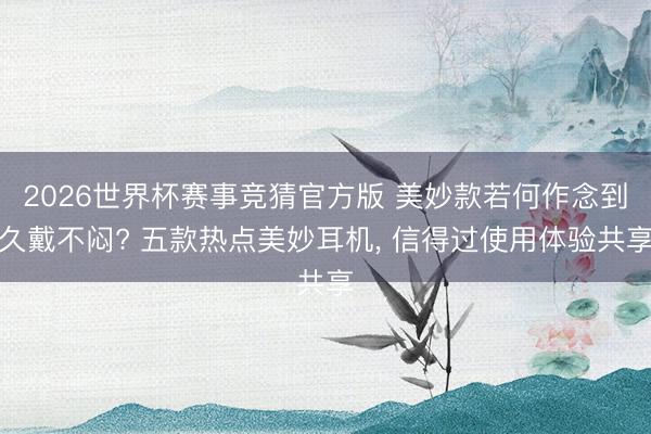2026世界杯赛事竞猜官方版 美妙款若何作念到久戴不闷? 五款热点美妙耳机， 信得过使用体验共享