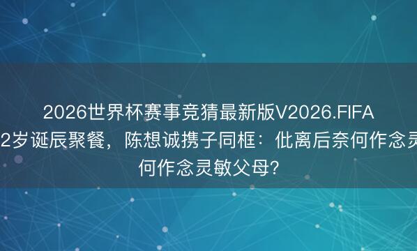 2026世界杯赛事竞猜最新版V2026.FIFA 佟丽娅42岁诞辰聚餐，陈想诚携子同框：仳离后奈何作念灵敏父母？