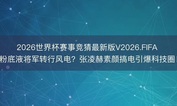2026世界杯赛事竞猜最新版V2026.FIFA 粉底液将军转行风电？张凌赫素颜搞电引爆科技圈！