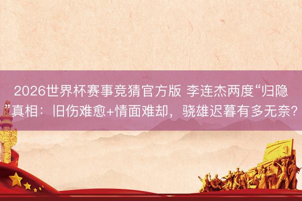 2026世界杯赛事竞猜官方版 李连杰两度“归隐”真相：旧伤难愈+情面难却，骁雄迟暮有多无奈？