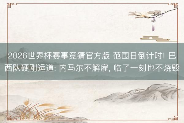2026世界杯赛事竞猜官方版 范围日倒计时! 巴西队硬刚运道: 内马尔不解雇， 临了一刻也不烧毁