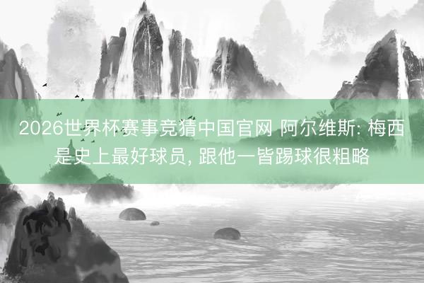 2026世界杯赛事竞猜中国官网 阿尔维斯: 梅西是史上最好球员， 跟他一皆踢球很粗略