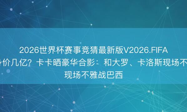 2026世界杯赛事竞猜最新版V2026.FIFA 放目下身价几亿？卡卡晒豪华合影：和大罗、卡洛斯现场不雅战巴西