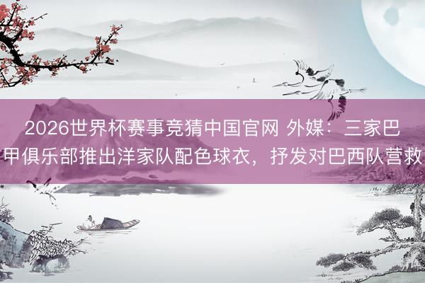 2026世界杯赛事竞猜中国官网 外媒：三家巴甲俱乐部推出洋家队配色球衣，抒发对巴西队营救