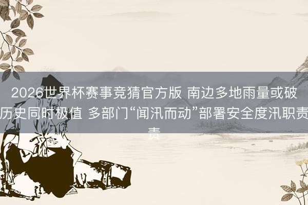 2026世界杯赛事竞猜官方版 南边多地雨量或破历史同时极值 多部门“闻汛而动”部署安全度汛职责