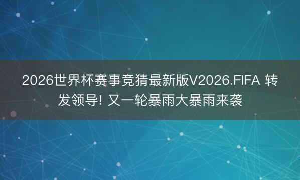 2026世界杯赛事竞猜最新版V2026.FIFA 转发领导! 又一轮暴雨大暴雨来袭