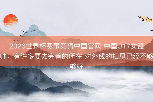 2026世界杯赛事竞猜中国官网 中国U17女篮主帅:有许多要去完善的所在 对外线的扫尾已经不够好