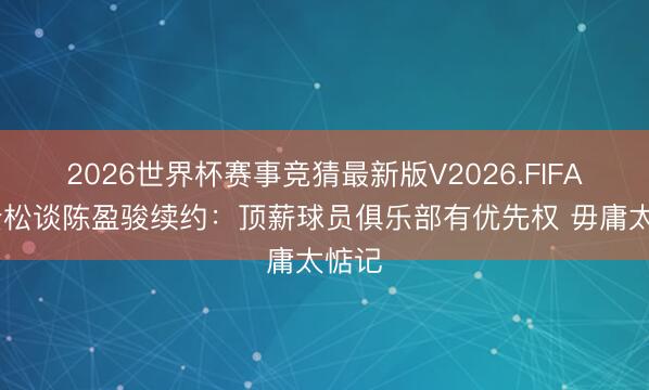 2026世界杯赛事竞猜最新版V2026.FIFA 张云松谈陈盈骏续约：顶薪球员俱乐部有优先权 毋庸太惦记