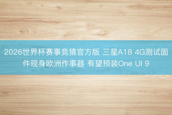2026世界杯赛事竞猜官方版 三星A18 4G测试固件现身欧洲作事器 有望预装One UI 9