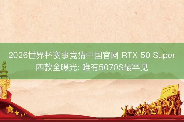 2026世界杯赛事竞猜中国官网 RTX 50 Super四款全曝光: 唯有5070S最罕见