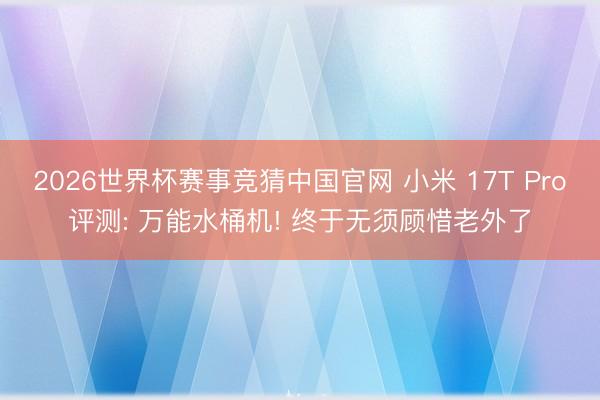 2026世界杯赛事竞猜中国官网 小米 17T Pro评测: 万能水桶机! 终于无须顾惜老外了