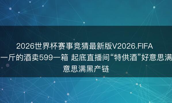 2026世界杯赛事竞猜最新版V2026.FIFA 两块多一斤的酒卖599一箱 起底直播间“特供酒”好意思满黑产链