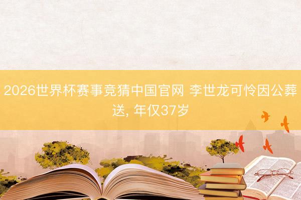 2026世界杯赛事竞猜中国官网 李世龙可怜因公葬送， 年仅37岁