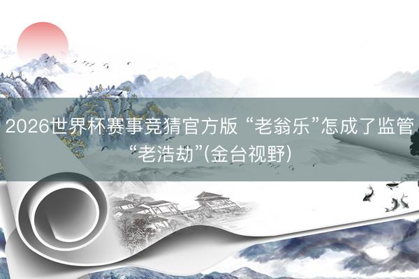 2026世界杯赛事竞猜官方版 “老翁乐”怎成了监管“老浩劫”(金台视野)