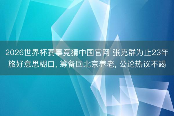 2026世界杯赛事竞猜中国官网 张克群为止23年旅好意思糊口， 筹备回北京养老， 公论热议不竭