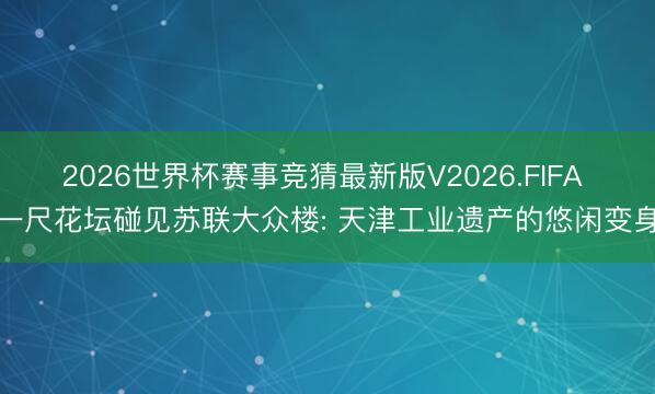 2026世界杯赛事竞猜最新版V2026.FIFA 一尺花坛碰见苏联大众楼: 天津工业遗产的悠闲变身