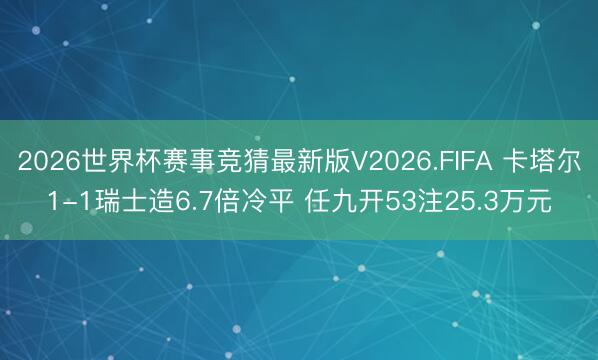 2026世界杯赛事竞猜最新版V2026.FIFA 卡塔尔1-1瑞士造6.7倍冷平 任九开53注25.3万元