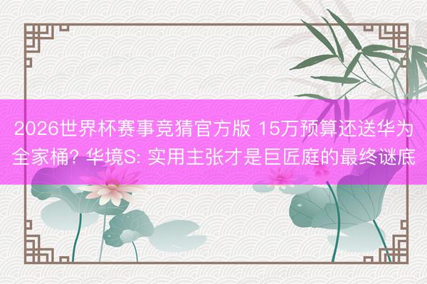 2026世界杯赛事竞猜官方版 15万预算还送华为全家桶? 华境S: 实用主张才是巨匠庭的最终谜底