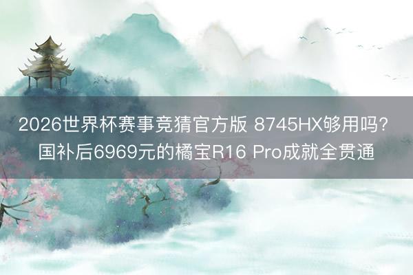 2026世界杯赛事竞猜官方版 8745HX够用吗? 国补后6969元的橘宝R16 Pro成就全贯通