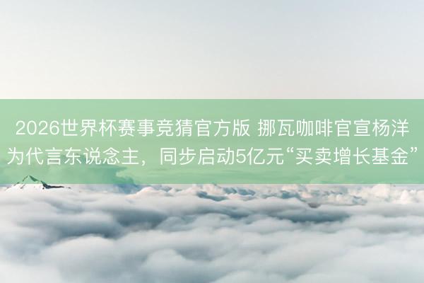 2026世界杯赛事竞猜官方版 挪瓦咖啡官宣杨洋为代言东说念主，同步启动5亿元“买卖增长基金”