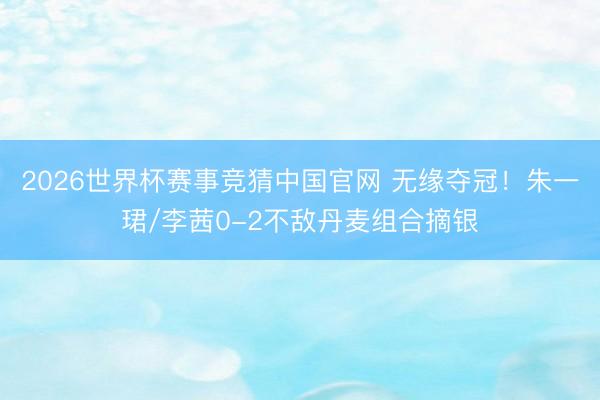 2026世界杯赛事竞猜中国官网 无缘夺冠!朱一珺/李茜0-2不敌丹麦组合摘银