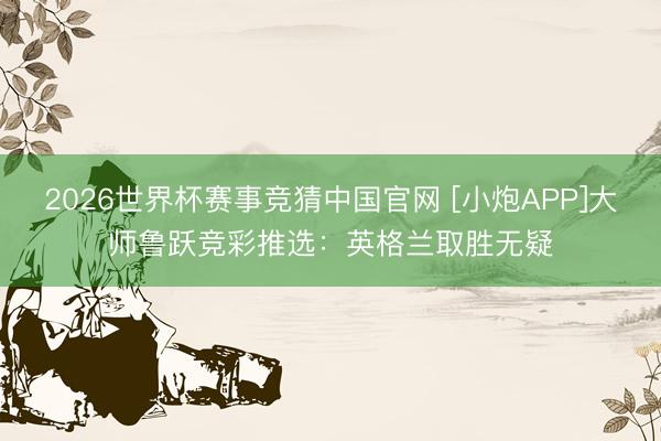 2026世界杯赛事竞猜中国官网 [小炮APP]大师鲁跃竞彩推选：英格兰取胜无疑