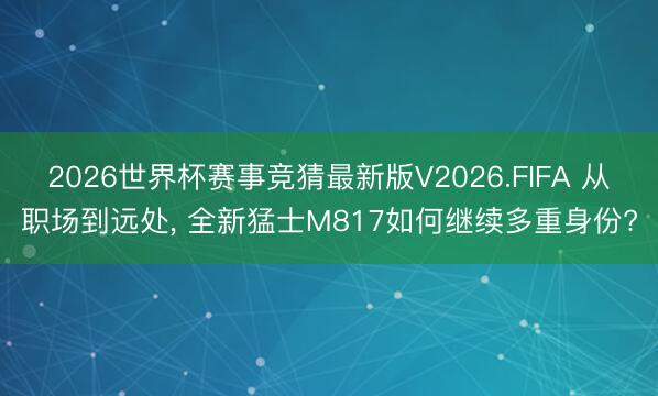 2026世界杯赛事竞猜最新版V2026.FIFA 从职场到远处， 全新猛士M817如何继续多重身份?
