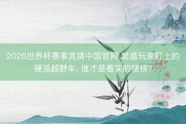 2026世界杯赛事竞猜中国官网 繁盛玩家盯上的硬派越野车, 谁才是着实的硬核?