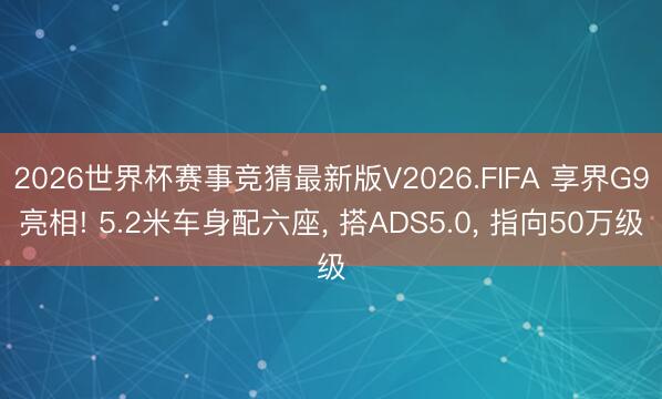 2026世界杯赛事竞猜最新版V2026.FIFA 享界G9亮相! 5.2米车身配六座, 搭ADS5.0, 指向50万级